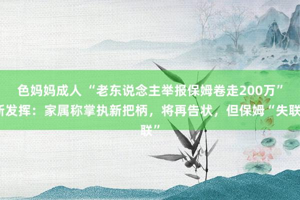色妈妈成人 “老东说念主举报保姆卷走200万”新发挥：家属称掌执新把柄，将再告状，但保姆“失联”