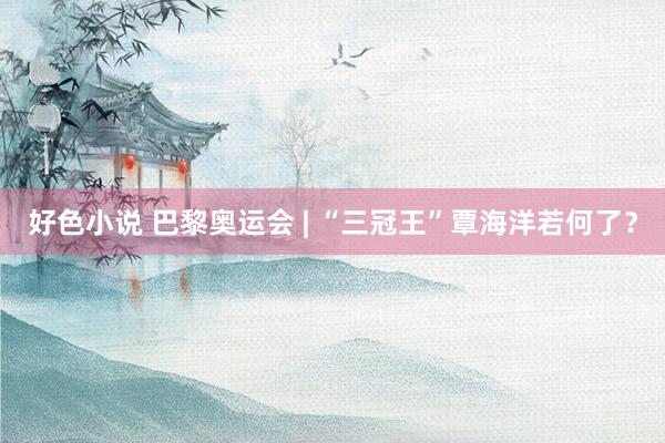 好色小说 巴黎奥运会 | “三冠王”覃海洋若何了？
