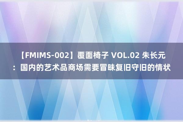 【FMIMS-002】覆面椅子 VOL.02 朱长元：国内的艺术品商场需要冒昧复旧守旧的情状
