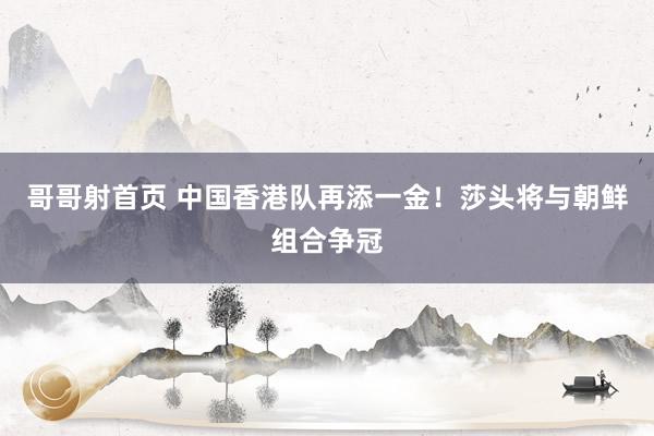 哥哥射首页 中国香港队再添一金！莎头将与朝鲜组合争冠