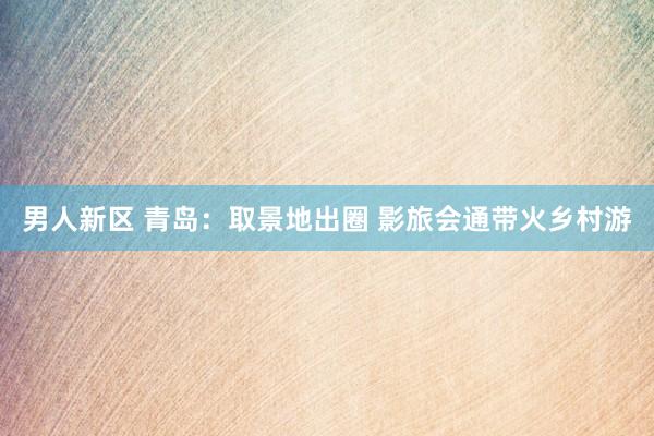 男人新区 青岛：取景地出圈 影旅会通带火乡村游