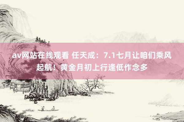 av网站在线观看 任天成：7.1七月让咱们乘风起航！黄金月初上行逢低作念多