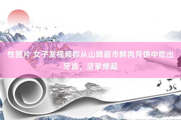 性图片 女子发视频称从山姆超市鲜肉月饼中吃出牙齿，店家修起