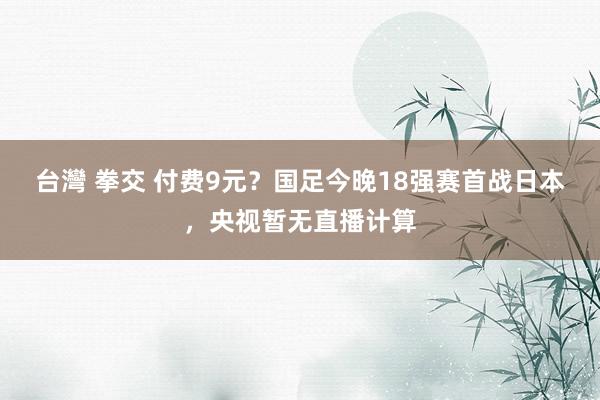 台灣 拳交 付费9元？国足今晚18强赛首战日本，央视暂无直播计算