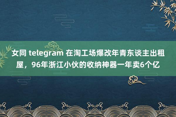 女同 telegram 在淘工场爆改年青东谈主出租屋，96年浙江小伙的收纳神器一年卖6个亿