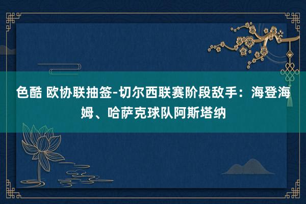 色酷 欧协联抽签-切尔西联赛阶段敌手：海登海姆、哈萨克球队阿斯塔纳