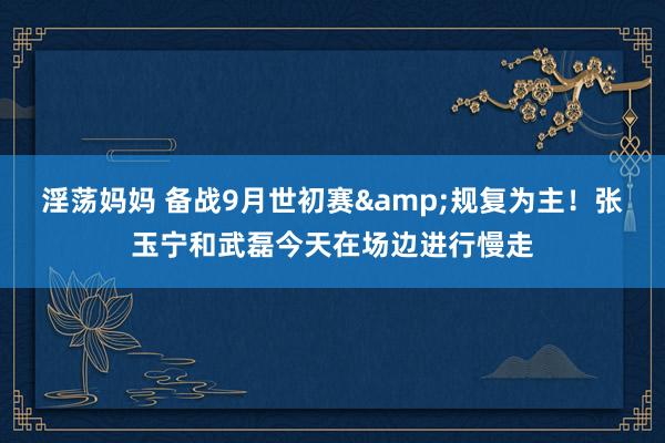 淫荡妈妈 备战9月世初赛&规复为主！张玉宁和武磊今天在场边进行慢走