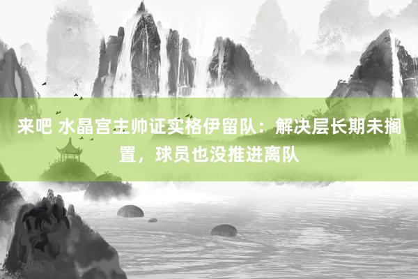 来吧 水晶宫主帅证实格伊留队：解决层长期未搁置，球员也没推进离队
