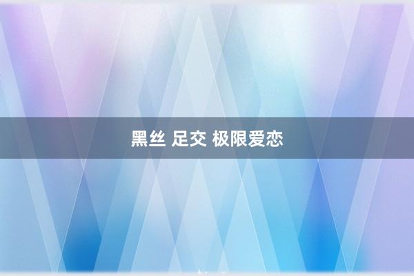 黑丝 足交 极限爱恋