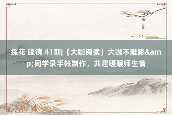 探花 眼镜 41期|【大咖阅读】大咖不雅影&同学录手帐制作，共建暖暖师生情