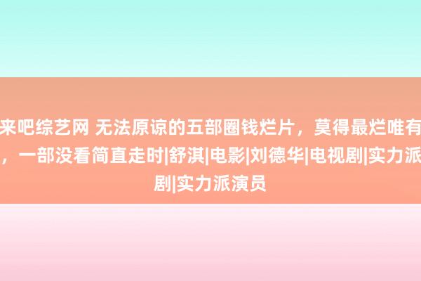 来吧综艺网 无法原谅的五部圈钱烂片，莫得最烂唯有更烂，一部没看简直走时|舒淇|电影|刘德华|电视剧|实力派演员