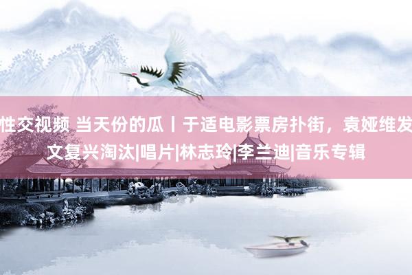性交视频 当天份的瓜丨于适电影票房扑街，袁娅维发文复兴淘汰|唱片|林志玲|李兰迪|音乐专辑