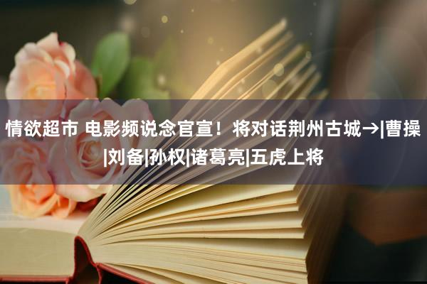 情欲超市 电影频说念官宣！将对话荆州古城→|曹操|刘备|孙权|诸葛亮|五虎上将