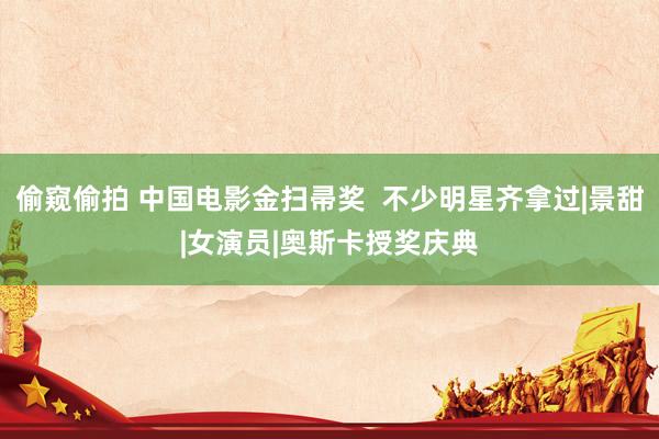 偷窥偷拍 中国电影金扫帚奖  不少明星齐拿过|景甜|女演员|奥斯卡授奖庆典