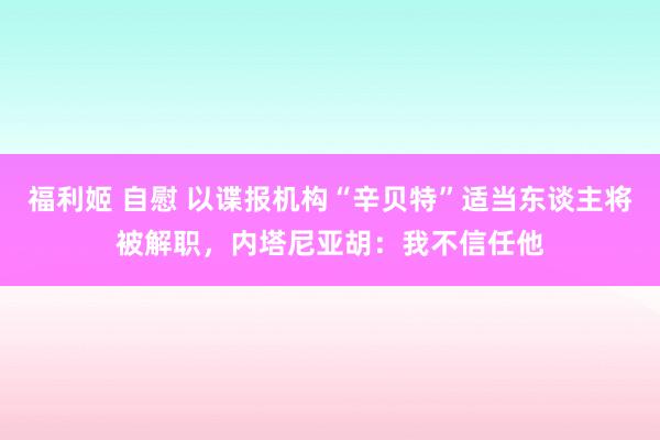 福利姬 自慰 以谍报机构“辛贝特”适当东谈主将被解职，内塔尼