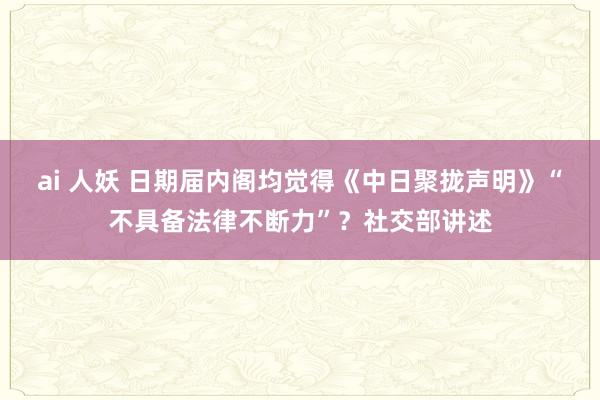 ai 人妖 日期届内阁均觉得《中日聚拢声明》“不具备法律不断力”？社交部讲述