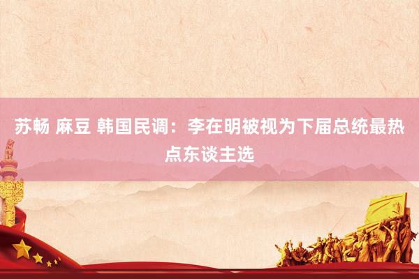 苏畅 麻豆 韩国民调：李在明被视为下届总统最热点东谈主选