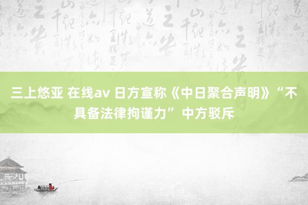 三上悠亚 在线av 日方宣称《中日聚合声明》“不具备法律拘谨力” 中方驳斥