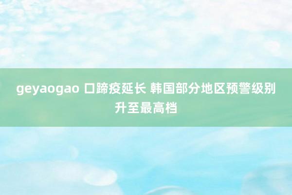 geyaogao 口蹄疫延长 韩国部分地区预警级别升至最高档