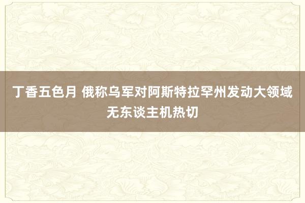 丁香五色月 俄称乌军对阿斯特拉罕州发动大领域无东谈主机热切