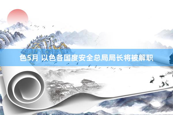 色5月 以色各国度安全总局局长将被解职