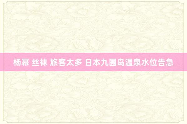 杨幂 丝袜 旅客太多 日本九囿岛温泉水位告急