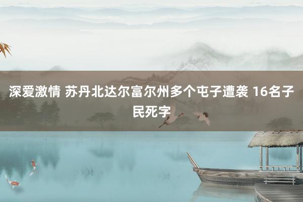 深爱激情 苏丹北达尔富尔州多个屯子遭袭 16名子民死字