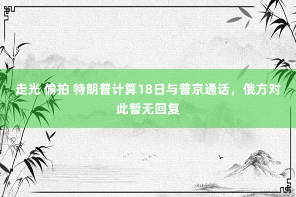 走光 偷拍 特朗普计算18日与普京通话，俄方对此暂无回复