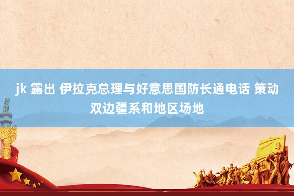 jk 露出 伊拉克总理与好意思国防长通电话 策动双边疆系和地区场地