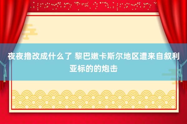 夜夜撸改成什么了 黎巴嫩卡斯尔地区遭来自叙利亚标的的炮击