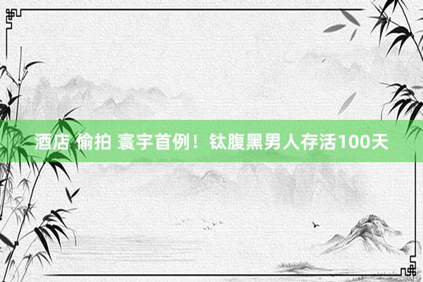 酒店 偷拍 寰宇首例！钛腹黑男人存活100天