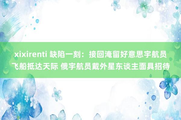 xixirenti 缺陷一刻：接回淹留好意思宇航员飞船抵达天