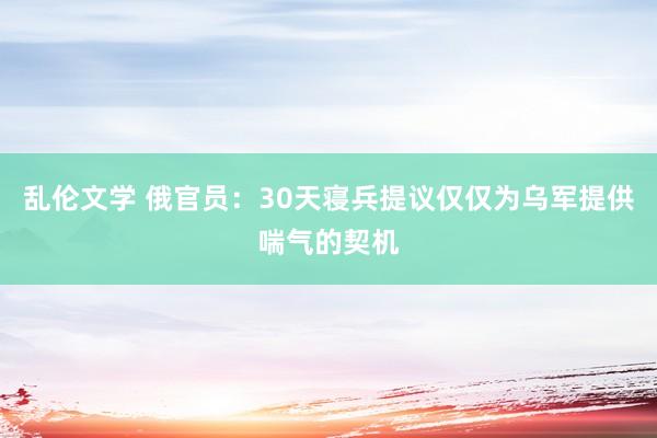 乱伦文学 俄官员：30天寝兵提议仅仅为乌军提供喘气的契机