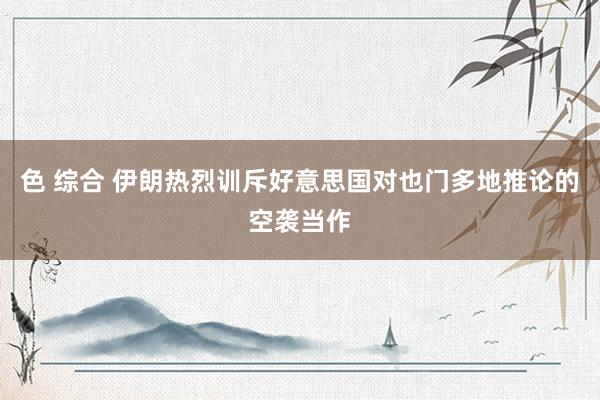 色 综合 伊朗热烈训斥好意思国对也门多地推论的空袭当作