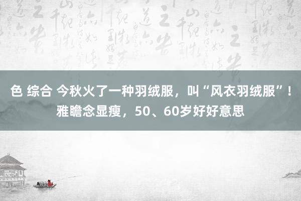 色 综合 今秋火了一种羽绒服，叫“风衣羽绒服”！雅瞻念显瘦，50、60岁好好意思