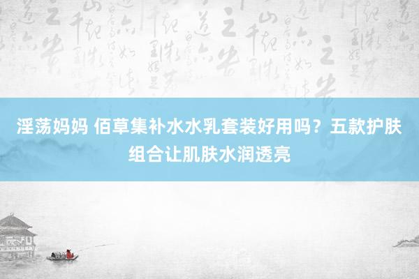 淫荡妈妈 佰草集补水水乳套装好用吗？五款护肤组合让肌肤水润透