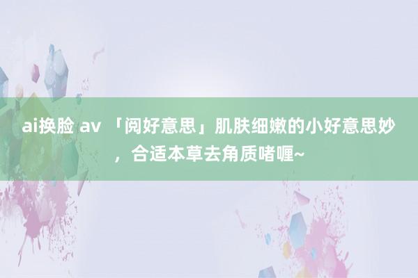 ai换脸 av 「阅好意思」肌肤细嫩的小好意思妙，合适本草去