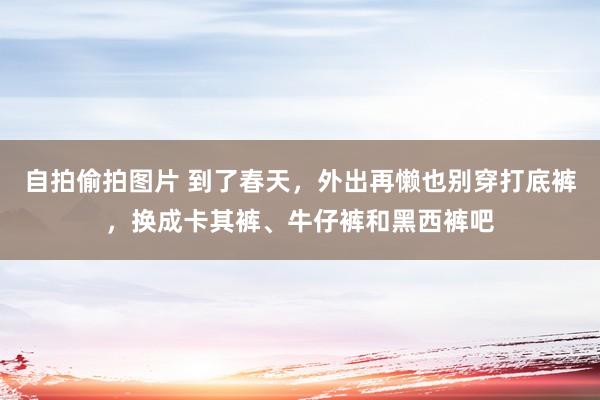自拍偷拍图片 到了春天，外出再懒也别穿打底裤，换成卡其裤、牛