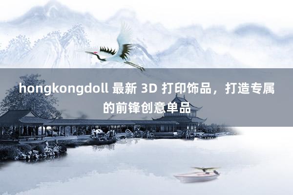 hongkongdoll 最新 3D 打印饰品，打造专属的前锋创意单品