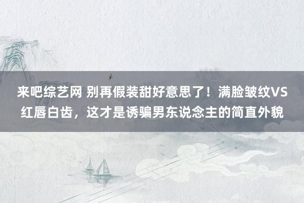 来吧综艺网 别再假装甜好意思了！满脸皱纹VS红唇白齿，这才是