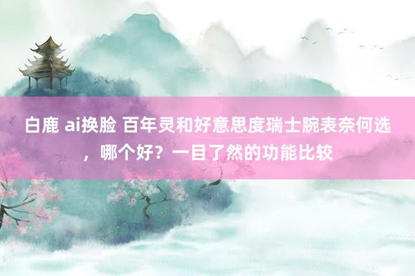 白鹿 ai换脸 百年灵和好意思度瑞士腕表奈何选，哪个好？一目