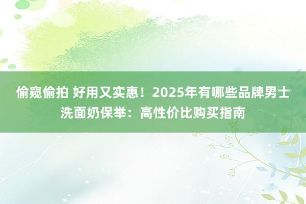 偷窥偷拍 好用又实惠！2025年有哪些品牌男士洗面奶保举：高性价比购买指南