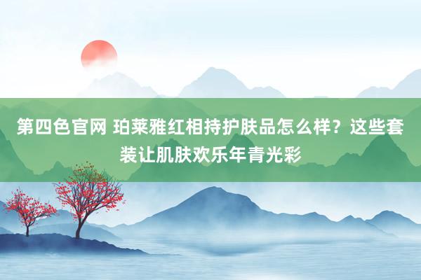 第四色官网 珀莱雅红相持护肤品怎么样？这些套装让肌肤欢乐年青