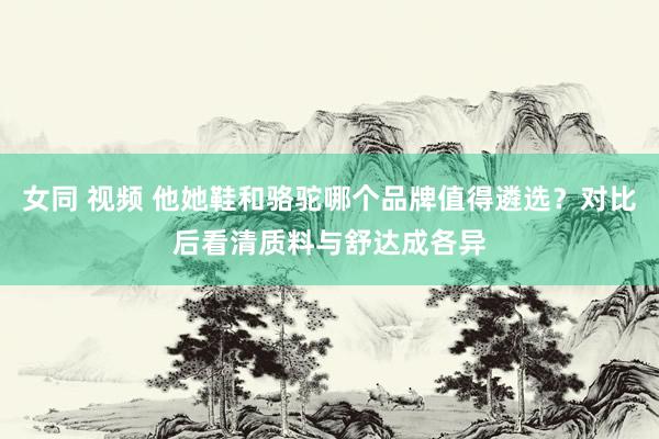 女同 视频 他她鞋和骆驼哪个品牌值得遴选？对比后看清质料与舒达成各异
