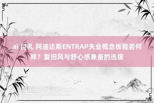 ai 巨乳 阿迪达斯ENTRAP失业概念板鞋若何样？复旧风与舒心感兼备的选拔