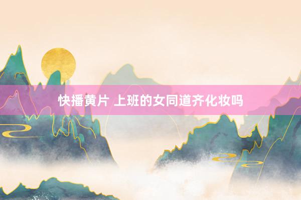 快播黄片 上班的女同道齐化妆吗