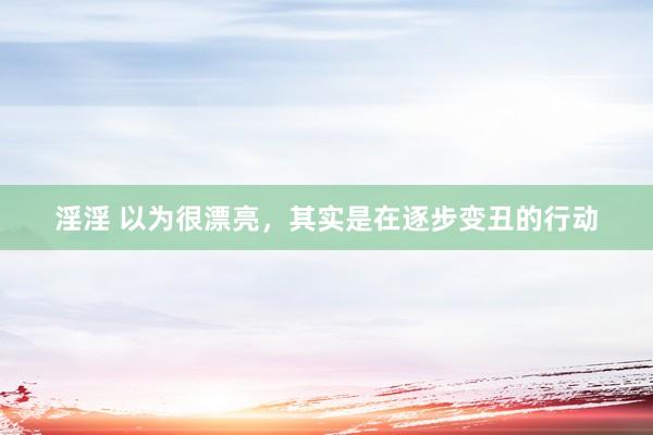 淫淫 以为很漂亮，其实是在逐步变丑的行动