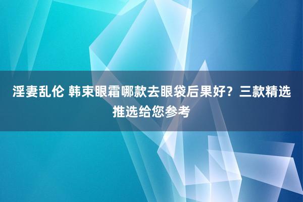 淫妻乱伦 韩束眼霜哪款去眼袋后果好？三款精选推选给您参考