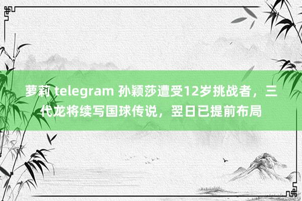 萝莉 telegram 孙颖莎遭受12岁挑战者，三代龙将续写国球传说，翌日已提前布局