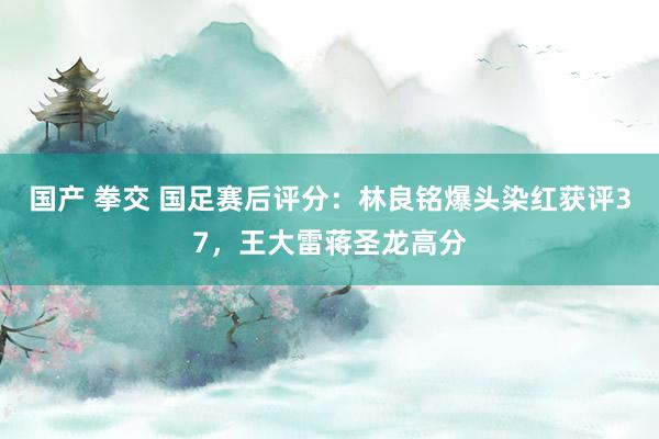 国产 拳交 国足赛后评分：林良铭爆头染红获评37，王大雷蒋圣龙高分